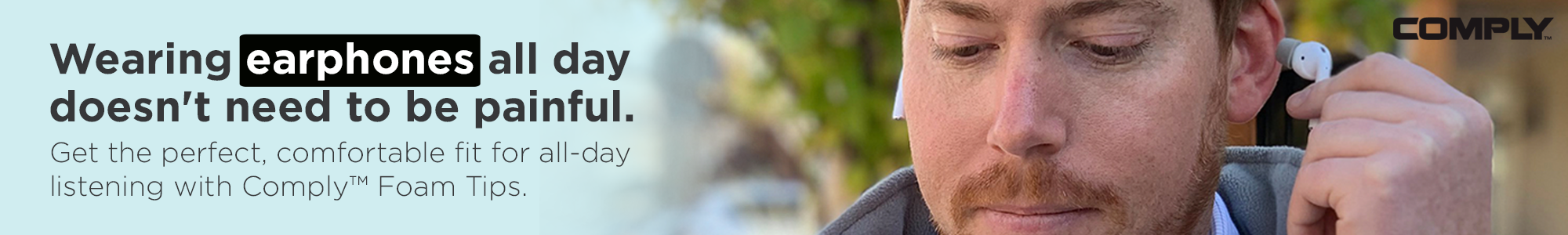 Get the perfect, comfortable fit for all-day listening with Comply™ Foam Tips.
